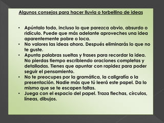 Algunos consejos para hacer lluvia o torbellino de ideas
• Apúntalo todo, incluso lo que parezca obvio, absurdo o
ridículo. Puede que más adelante aproveches una idea
aparentemente pobre o loca.
• No valores las ideas ahora. Después eliminarás lo que no
te guste.
• Apunta palabras sueltas y frases para recordar la idea.
No pierdas tiempo escribiendo oraciones completas y
detalladas. Tienes que apuntar con rapidez para poder
seguir el pensamiento.
• No te preocupes por la gramática, la caligrafía o la
presentación. Nadie más que tú leerá este papel. Da lo
mismo que se te escapen faltas.
• Juega con el espacio del papel. Traza flechas, círculos,
líneas, dibujos.
 