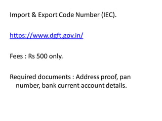 Import & Export Code Number (IEC).
https://www.dgft.gov.in/
Fees : Rs 500 only.
Required documents : Address proof, pan
number, bank current account details.
 