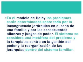 En el modelo de Haley los problemas
están determinados sobre todo por la
incongruencia jerárquica en el seno de
una familia y por las consecuentes
alianzas y juegos de poder. El síntoma se
considera una metáfora del problema y
la terapia se centra en la gestión del
poder y la reorganización de las
jerarquías dentro del sistema familiar.
 