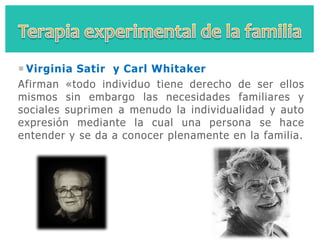  Virginia Satir y Carl Whitaker
Afirman «todo individuo tiene derecho de ser ellos
mismos sin embargo las necesidades familiares y
sociales suprimen a menudo la individualidad y auto
expresión mediante la cual una persona se hace
entender y se da a conocer plenamente en la familia.
 