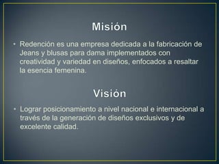 • Redención es una empresa dedicada a la fabricación de
  Jeans y blusas para dama implementados con
  creatividad y variedad en diseños, enfocados a resaltar
  la esencia femenina.




• Lograr posicionamiento a nivel nacional e internacional a
  través de la generación de diseños exclusivos y de
  excelente calidad.
 