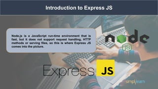 Introduction to Express JS
Node.js is a JavaScript run-time environment that is
fast, but it does not support request handling, HTTP
methods or serving files, so this is where Express JS
comes into the picture.
 