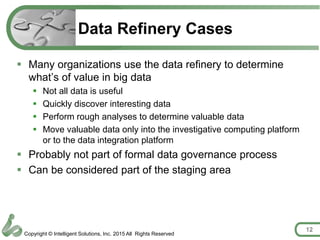 Copyright © Intelligent Solutions, Inc. 2015 All Rights Reserved
Data Refinery Cases
 Many organizations use the data refinery to determine
what’s of value in big data
 Not all data is useful
 Quickly discover interesting data
 Perform rough analyses to determine valuable data
 Move valuable data only into the investigative computing platform
or to the data integration platform
 Probably not part of formal data governance process
 Can be considered part of the staging area
12
 