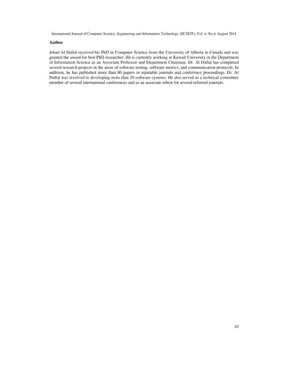 International Journal of Computer Science, Engineering and Information Technology (IJCSEIT), Vol. 4, No.4, August 2014 
10 
Author 
Jehad Al Dallal received his PhD in Computer Science from the University of Alberta in Canada and was 
granted the award for best PhD researcher. He is currently working at Kuwait University in the Department 
of Information Science as an Associate Professor and Department Chairman. Dr. Al Dallal has completed 
several research projects in the areas of software testing, software metrics, and communication protocols. In 
addition, he has published more than 80 papers in reputable journals and conference proceedings. Dr. Al 
Dallal was involved in developing more than 20 software systems. He also served as a technical committee 
member of several international conferences and as an associate editor for several refereed journals. 

