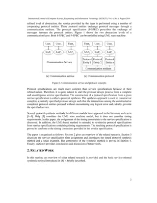 International Journal of Computer Science, Engineering and Information Technology (IJCSEIT), Vol. 4, No.4, August 2014 
refined level of abstraction, the service provided by the layer is performed using a number of 
cooperating protocol entities. These protocol entities exchange protocol messages through a 
communication medium. The protocol specification (P-SPEC) prescribes the exchange of 
messages between the protocol entities. Figure 1 shows the two abstraction levels of a 
communication layer. Both S-SPEC and P-SPEC can be modelled using UML state machine. 
2 
Figure 1. Communication service and protocol concepts 
Protocol specifications are much more complex than service specifications because of their 
refined nature. Therefore, it is quite natural to start the protocol design process from a complete 
and unambiguous service specification. The construction of a protocol specification from a given 
service specification is called a protocol synthesis. The synthesis approach is used to construct or 
complete a partially specified protocol design such that the interactions among the constructed or 
completed protocol entities proceed without encountering any logical error and, ideally, provide 
the specified service. 
Several protocol synthesis methods for different models have appeared in the literature such as in 
[1–5]. Only [5] considers the UML state machine model, but it does not consider timing 
requirements. In this paper, the assignment of the timing constraints to the service specification is 
discussed. In addition, the UML-based method is extended to synthesize protocol specifications 
from service specifications containing timing requirements. The resulting protocol specification is 
proved to conform to the timing constraints provided in the service specification. 
The paper is organized as follows: Section 2 gives an overview of the related research. Section 3 
discusses the service specification time assignment and introduces the timed protocol synthesis 
method and a small example. The correctness of the synthesis method is proved in Section 4. 
Finally, section 5 provides conclusions and discussion of future work. 
2. RELATED WORK 
In this section, an overview of other related research is provided and the basic service-oriented 
synthesis method introduced in [4] is briefly described. 
 
