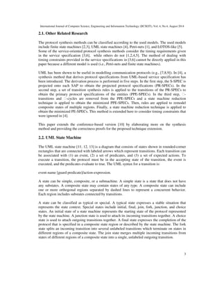 International Journal of Computer Science, Engineering and Information Technology (IJCSEIT), Vol. 4, No.4, August 2014 
3 
2.1. Other Related Research 
The protocol synthesis methods can be classified according to the used models. The used models 
include finite state machines [2,3], UML state machines [4], Petri-nets [1], and LOTOS-like [5]. 
Some of the service-oriented protocol synthesis methods consider the timing requirements given 
in the service specification [3,6], while others do not [1,2,4,5]. The method of dealing with 
timing constraints provided in the service specifications in [3,6] cannot be directly applied in this 
paper because a different model is used (i.e., Petri-nets and finite state machines). 
UML has been shown to be useful in modelling communication protocols (e.g., [7,8,9]). In [4], a 
synthesis method that derives protocol specifications from UML-based service specification has 
been introduced. The derivation process is performed in five steps. In the first step, the S-SPEC is 
projected onto each SAP to obtain the projected protocol specifications (PR-SPECs). In the 
second step, a set of transition synthesis rules is applied to the transitions of the PR-SPECs to 
obtain the primary protocol specifications of the entities (PPE-SPECs). In the third step, ı-transitions 
and ı-cycles are removed from the PPE-SPECs and a state machine reduction 
technique is applied to obtain the minimized PPE-SPECs. Then, rules are applied to remodel 
composite states of multiple regions. Finally, a state machine reduction technique is applied to 
obtain the minimized PE-SPECs. This method is extended here to consider timing constraints that 
were ignored in [4]. 
This paper extends the conference-based version [10] by elaborating more on the synthesis 
method and providing the correctness proofs for the proposed technique extension. 
2.2. UML State Machine 
The UML state machine [11, 12, 13] is a diagram that consists of states shown in rounded-corner 
rectangles that are connected with labeled arrows which represent transitions. Each transition can 
be associated with (1) an event, (2) a set of predicates, and (3) a set of expected actions. To 
execute a transition, the protocol must be in the accepting state of the transition, the event is 
executed, and the predicates evaluate to true. The UML syntax for a transition is: 
event-name [guard predicate]/action-expression. 
A state can be simple, composite, or a submachine. A simple state is a state that does not have 
any substates. A composite state may contain states of any type. A composite state can include 
one or more orthogonal regions separated by dashed lines to represent a concurrent behavior. 
Each region includes substates connected by transitions. 
A state can be classified as typical or special. A typical state expresses a stable situation that 
represents the state context. Special states include initial, final, join, fork, junction, and choice 
states. An initial state of a state machine represents the starting state of the protocol represented 
by the state machine. A junction state is used to attach its incoming transitions together. A choice 
state is used to attach outgoing transitions together. A final state expresses the completion of the 
protocol that is specified in a composite state region or described by the state machine. The fork 
state splits an incoming transition into several unlabeled transitions which terminate on states in 
different regions of a composite state. The join state merges multiple incoming transitions from 
states of different regions of a composite state into a single, unlabeled outgoing transition. 
 