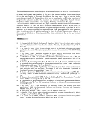 International Journal of Computer Science, Engineering and Information Technology (IJCSEIT), Vol. 4, No.4, August 2014 
the service and protocol specifications. In this paper, the assignment of the timing constraints to 
the service specification is discussed. In addition, the paper shows how to map the timing 
constraints associated with the transitions of the service specification model to the transitions of 
the protocol specification models. The maximum and minimum delays of the channels between 
the protocol entities are considered when mapping the timing constraints in this paper. 
The basic synthesis method extended in this paper is limited to the service specifications that have 
sequential behavior (i.e., only one service primitive can be executed at once). In the future, we 
plan to extend the basic synthesis method to handle possible concurrent occurrence of service 
primitives in the service specifications, modeled in the UML state machine by using composite 
states of multiple regions. In addition, we intend to study the effect of the concurrent behavior of 
the service specification on the assignment of the time constraints to the service and protocol 
specifications 
9 
REFERENCES 
[1] H. Yamaguchi, K. El-Fakih, G. Bochmann, T. Higashino, (2003) “Protocol synthesis and re-synthesis 
with optimal allocation of resources based on extended Petri nets,” Distributed Computing, Vol. 16, 
pp. 21-35. 
[2] J. Al Dallal, K. Saleh, (2008) “Service-oriented synthesis of distributed and concurrent protocol 
specifications,” Journal of Computer Systems, Networks, and Communications, Vol. 2008(794960), 
pp 1-13. 
[3] J. Al Dallal, (2006) “Automatic synthesis of timed protocol specifications from service 
specifications,” WSEAS Transactions on Computers, Vol. 5, pp. 105-112. 
[4] J. Al Dallal and K. Saleh, (2012) “Synthesizing distributed protocol specifications from a UML state 
machine modeled service specification,” Journal of Computer Science and Technology, Vol. 27, pp. 
1150-1268. 
[5] N. Maneerat, R. Varakulsiripunth, B. Bista, K. Takahashi, Y. Kato, N. Shiratori, (2004) “Composition 
of service and protocol specifications in asynchronous communication system,” IEICE Transactions 
On Information and Systems, Vol. 87, pp. 2306-2317. 
[6] J. Park and R. Miller, (1997) “Synthesizing protocol specifications from service specifications in 
timed extended finite state machines,” Proceedings of the 17th International Conference on 
Distributed Computing Systems (ICDCS '97), pp. 253. 
[7] B. Kumar, J. Jasperneite, (2008) “Industrial communication protocol engineering using UML 2.0: a 
case study,” In Proc. 7th IEEE International Workshop on Factory Communication Systems, pp. 247- 
250. 
[8] B. Kumar, J. Jasperneite, (2010) “UML Profiles for Modeling Real-Time Communication Protocols,” 
Journal of Object Technology, Vol. 9, pp. 178-198. 
[9] K. Thramboulidis, A. Mikroyannidis, (2003) “Using UML for the design of communication protocols: 
the TCP case study,” In Proc. 11th International Conference on Software, Telecommunications, and 
Computer Networks. 
[10] J. Al Dallal, (2013) “Time assignment for distributed service and protocol UML-based 
specifications”, IEEE 10th International Conference on Electronics Computer and Computation 
ICECCO 2013, Ankara, Turkey. 
[11] R. Miles and K. Hamilton, (2006) “Learning UML 2.0”, O'Reilly Media, 1ed. 
[12] J. Al Dallal, (2008) “Testing object-oriented framework hook methods”, Kuwait Journal of Science 
and Engineering, Vol. 35, No. 1B, pp. 103-122. 
[13] J. Al Dallal, (2012) “UPSS: a tool for synthesizing UML concurrent communication protocol 
entities”, Advances in Applied Information Science, Vol. 4, pp. 103-108. 
 