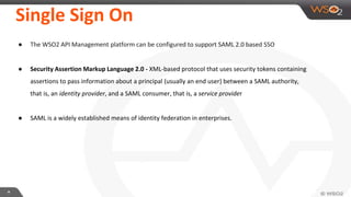 **
Single Sign On
● The WSO2 API Management platform can be configured to support SAML 2.0 based SSO
● Security Assertion Markup Language 2.0 - XML-based protocol that uses security tokens containing
assertions to pass information about a principal (usually an end user) between a SAML authority,
that is, an identity provider, and a SAML consumer, that is, a service provider
● SAML is a widely established means of identity federation in enterprises.
 