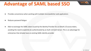 **
Advantage of SAML based SSO
● Provides convenience when working with multiple store/publisher web applications
● Reduces password fatigue
● Able to exchange the SAML token issued by the Identity Provider for an OAuth 2.0 access token,
avoiding the need to explicitly be authenticated by an Auth 2.0 Auth Server. This is an advantage for
enterprises that already have an existing SAML identity provider
 