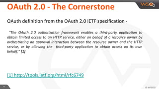 **
OAuth 2.0 - The Cornerstone
OAuth definition from the OAuth 2.0 IETF specification -
"The OAuth 2.0 authorization framework enables a third-party application to
obtain limited access to an HTTP service, either on behalf of a resource owner by
orchestrating an approval interaction between the resource owner and the HTTP
service, or by allowing the third-party application to obtain access on its own
behalf." [1]
[1] http://tools.ietf.org/html/rfc6749
 