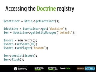 Accessing the Doctrine registry
$container = $this->getContainer();

$doctrine = $container->get('doctrine');
$em = $doctrine->getEntityManager('default');

$score = new Score();
$score->setScore(10);
$score->setPlayer('hhamon');

$em->persist($score);
$em->flush();
 