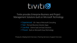 Tivitie provides Enterprise Business and Project
Management Solutions built on Microsoft Technology
 Experienced: 20+ Years of Microsoft Consulting
 Fast: Pre-built Business Solution Apps
 Low Risk: Online SaaS and IaaS Solutions
 Proven: Built on Microsoft Cloud Technology
Products | Deployment Services | Training Services | Support Services
 