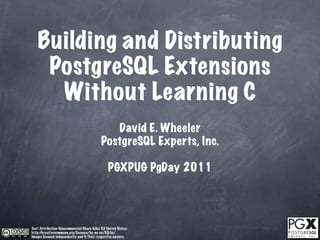 Building and Distributing
     PostgreSQL Extensions
      Without Learning C
                                               David E. Wheeler
                                            PostgreSQL Experts, Inc.

                                                 PGXPUG PgDay 2011




Text: Attribution-Noncommercial-Share Alike 3.0 United States:
http://creativecommons.org/licenses/by-nc-sa/3.0/us/
Images licensed independently and © Their respective owners.
 