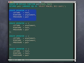 CREATE OR REPLACE FUNCTION pair(text, text)
RETURNS pair LANGUAGE SQL AS 'SELECT ROW($1, $2)::pair;';

CREATE OPERATOR ~> (
    LEFTARG   = text,
    RIGHTARG  = anyelement,
    PROCEDURE = pair
);

CREATE OPERATOR ~> (
    LEFTARG   = anyelement,
    RIGHTARG  = text,
    PROCEDURE = pair
);

CREATE OPERATOR ~> (
    LEFTARG   = anyelement,
    RIGHTARG  = anyelement,
    PROCEDURE = pair
);

CREATE OPERATOR ~> (
    LEFTARG   = text,
    RIGHTARG  = text,
    PROCEDURE = pair
);
  sql/pair.sql
 