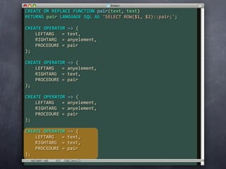 CREATE OR REPLACE FUNCTION pair(text, text)
RETURNS pair LANGUAGE SQL AS 'SELECT ROW($1, $2)::pair;';

CREATE OPERATOR ~> (
    LEFTARG   = text,
    RIGHTARG  = anyelement,
    PROCEDURE = pair
);

CREATE OPERATOR ~> (
    LEFTARG   = anyelement,
    RIGHTARG  = text,
    PROCEDURE = pair
);

CREATE OPERATOR ~> (
    LEFTARG   = anyelement,
    RIGHTARG  = anyelement,
    PROCEDURE = pair
);

CREATE OPERATOR ~> (
    LEFTARG   = text,
    RIGHTARG  = text,
    PROCEDURE = pair
);
  sql/pair.sql
 