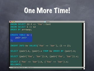 One More Time!
UNION SELECT 12.3 ~> 'foo'::text
UNION SELECT 1 ~> 12
ORDER BY arrowop;

CREATE TABLE kv (
    pair pair
);

INSERT INTO kv VALUES('foo' ~> 'bar'), (1 ~> 2);

SELECT (pair).k, (pair).v FROM kv ORDER BY (pair).k;

SELECT (pair('foo', 'bar')).k, (pair('foo', 'bar')).v;

SELECT ('foo' ~> 'bar').k, ('foo' ~> 'bar').v;
ROLLBACK;
 test/sql/base.sql
 
