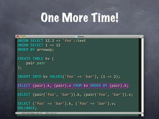One More Time!
UNION SELECT 12.3 ~> 'foo'::text
UNION SELECT 1 ~> 12
ORDER BY arrowop;

CREATE TABLE kv (
    pair pair
);

INSERT INTO kv VALUES('foo' ~> 'bar'), (1 ~> 2);

SELECT (pair).k, (pair).v FROM kv ORDER BY (pair).k;

SELECT (pair('foo', 'bar')).k, (pair('foo', 'bar')).v;

SELECT ('foo' ~> 'bar').k, ('foo' ~> 'bar').v;
ROLLBACK;
 test/sql/base.sql
 
