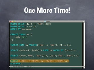 One More Time!
UNION SELECT 12.3 ~> 'foo'::text
UNION SELECT 1 ~> 12
ORDER BY arrowop;

CREATE TABLE kv (
    pair pair
);

INSERT INTO kv VALUES('foo' ~> 'bar'), (1 ~> 2);

SELECT (pair).k, (pair).v FROM kv ORDER BY (pair).k;

SELECT (pair('foo', 'bar')).k, (pair('foo', 'bar')).v;

SELECT ('foo' ~> 'bar').k, ('foo' ~> 'bar').v;
ROLLBACK;
 test/sql/base.sql
 
