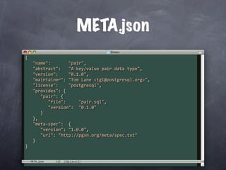 META.json
{
   "name":       "pair",
   "abstract":   "A key/value pair data type",
   "version":    "0.1.0",
   "maintainer": "Tom Lane <tgl@postgresql.org>",
   "license":    "postgresql",
   "provides": {
      "pair": {
         "file":     "pair.sql",
         "version":  "0.1.0"
      }
   },
   "meta‐spec":  {
      "version": "1.0.0",
      "url": "http://pgxn.org/meta/spec.txt"
   }
}


  META.json
 
