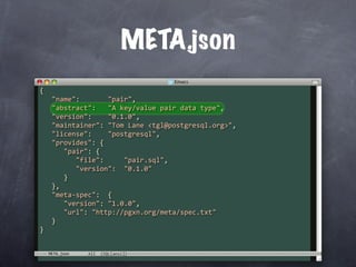 META.json
{
   "name":       "pair",
   "abstract":   "A key/value pair data type",
   "version":    "0.1.0",
   "maintainer": "Tom Lane <tgl@postgresql.org>",
   "license":    "postgresql",
   "provides": {
      "pair": {
         "file":     "pair.sql",
         "version":  "0.1.0"
      }
   },
   "meta‐spec":  {
      "version": "1.0.0",
      "url": "http://pgxn.org/meta/spec.txt"
   }
}


  META.json
 