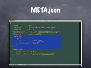 META.json
{
   "name":       "pair",
   "abstract":   "A key/value pair data type",
   "version":    "0.1.0",
   "maintainer": "Tom Lane <tgl@postgresql.org>",
   "license":    "postgresql",
   "provides": {
      "pair": {
         "file":     "pair.sql",
         "version":  "0.1.0"
      }
   },
   "meta‐spec":  {
      "version": "1.0.0",
      "url": "http://pgxn.org/meta/spec.txt"
   }
}


  META.json
 