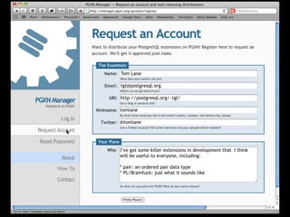Tom Lane

tgl@postgresql.org

http://postgresql.org/~tgl/

tomlane

@tomlane




I’ve got some killer extensions in development that I think
will be useful to everyone, including:

* pair: an ordered pair data type
* PL/Brainfuck: just what it sounds like
 