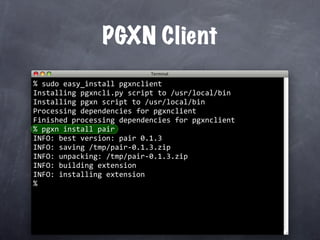 PGXN Client
%
  sudo easy_install pgxnclient
Installing pgxncli.py script to /usr/local/bin
Installing pgxn script to /usr/local/bin
Processing dependencies for pgxnclient
Finished processing dependencies for pgxnclient
  pgxn install pair
%
INFO: best version: pair 0.1.3
INFO: saving /tmp/pair‐0.1.3.zip
INFO: unpacking: /tmp/pair‐0.1.3.zip
INFO: building extension
INFO: installing extension
%
 