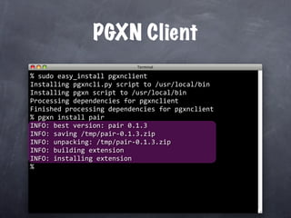 PGXN Client
%
  sudo easy_install pgxnclient
Installing pgxncli.py script to /usr/local/bin
Installing pgxn script to /usr/local/bin
Processing dependencies for pgxnclient
Finished processing dependencies for pgxnclient
  pgxn install pair
%
INFO: best version: pair 0.1.3
INFO: saving /tmp/pair‐0.1.3.zip
INFO: unpacking: /tmp/pair‐0.1.3.zip
INFO: building extension
INFO: installing extension
%
 