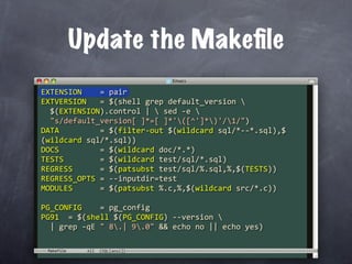 Update the Makeﬁle
EXTENSION    = pair
EXTVERSION   = $(shell grep default_version 
  $(EXTENSION).control |  sed ‐e 
  "s/default_version[ ]*=[ ]*'([^']*)'/1/")
DATA         = $(filter‐out $(wildcard sql/*‐‐*.sql),$
(wildcard sql/*.sql))
DOCS         = $(wildcard doc/*.*)
TESTS        = $(wildcard test/sql/*.sql)
REGRESS      = $(patsubst test/sql/%.sql,%,$(TESTS))
REGRESS_OPTS = ‐‐inputdir=test
MODULES      = $(patsubst %.c,%,$(wildcard src/*.c))

PG_CONFIG    = pg_config
PG91  = $(shell $(PG_CONFIG) ‐‐version 
  | grep ‐qE " 8.| 9.0" && echo no || echo yes)

 Makefile
 