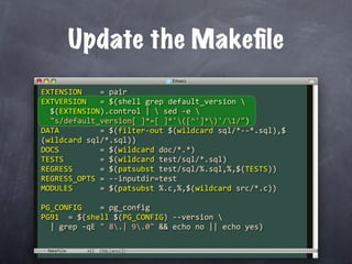 Update the Makeﬁle
EXTENSION    = pair
EXTVERSION   = $(shell grep default_version 
  $(EXTENSION).control |  sed ‐e 
  "s/default_version[ ]*=[ ]*'([^']*)'/1/")
DATA         = $(filter‐out $(wildcard sql/*‐‐*.sql),$
(wildcard sql/*.sql))
DOCS         = $(wildcard doc/*.*)
TESTS        = $(wildcard test/sql/*.sql)
REGRESS      = $(patsubst test/sql/%.sql,%,$(TESTS))
REGRESS_OPTS = ‐‐inputdir=test
MODULES      = $(patsubst %.c,%,$(wildcard src/*.c))

PG_CONFIG    = pg_config
PG91  = $(shell $(PG_CONFIG) ‐‐version 
  | grep ‐qE " 8.| 9.0" && echo no || echo yes)

 Makefile
 