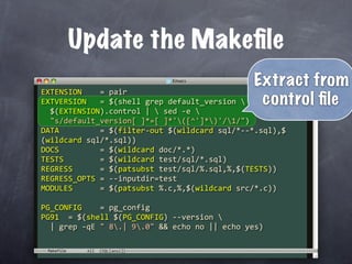 Update the Makeﬁle
                                               Extract from
EXTENSION    = pair
EXTVERSION   = $(shell grep default_version    control ﬁle
  $(EXTENSION).control |  sed ‐e 
  "s/default_version[ ]*=[ ]*'([^']*)'/1/")
DATA         = $(filter‐out $(wildcard sql/*‐‐*.sql),$
(wildcard sql/*.sql))
DOCS         = $(wildcard doc/*.*)
TESTS        = $(wildcard test/sql/*.sql)
REGRESS      = $(patsubst test/sql/%.sql,%,$(TESTS))
REGRESS_OPTS = ‐‐inputdir=test
MODULES      = $(patsubst %.c,%,$(wildcard src/*.c))

PG_CONFIG    = pg_config
PG91  = $(shell $(PG_CONFIG) ‐‐version 
  | grep ‐qE " 8.| 9.0" && echo no || echo yes)

 Makefile
 