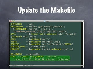Update the Makeﬁle
EXTENSION    = pair
EXTVERSION   = $(shell grep default_version 
  $(EXTENSION).control |  sed ‐e 
  "s/default_version[ ]*=[ ]*'([^']*)'/1/")
DATA         = $(filter‐out $(wildcard sql/*‐‐*.sql),$
(wildcard sql/*.sql))
DOCS         = $(wildcard doc/*.*)
TESTS        = $(wildcard test/sql/*.sql)
REGRESS      = $(patsubst test/sql/%.sql,%,$(TESTS))
REGRESS_OPTS = ‐‐inputdir=test
MODULES      = $(patsubst %.c,%,$(wildcard src/*.c))

PG_CONFIG    = pg_config
PG91  = $(shell $(PG_CONFIG) ‐‐version 
  | grep ‐qE " 8.| 9.0" && echo no || echo yes)

 Makefile
 