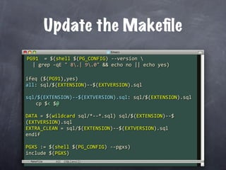 Update the Makeﬁle
PG91  = $(shell $(PG_CONFIG) ‐‐version 
  | grep ‐qE " 8.| 9.0" && echo no || echo yes)

ifeq ($(PG91),yes)
all: sql/$(EXTENSION)‐‐$(EXTVERSION).sql

sql/$(EXTENSION)‐‐$(EXTVERSION).sql: sql/$(EXTENSION).sql
  cp $< $@

DATA = $(wildcard sql/*‐‐*.sql) sql/$(EXTENSION)‐‐$
(EXTVERSION).sql
EXTRA_CLEAN = sql/$(EXTENSION)‐‐$(EXTVERSION).sql
endif

PGXS := $(shell $(PG_CONFIG) ‐‐pgxs)
include $(PGXS)
 Makefile
 