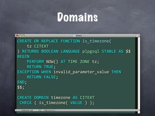 Domains
CREATE OR REPLACE FUNCTION is_timezone(
    tz CITEXT
) RETURNS BOOLEAN LANGUAGE plpgsql STABLE AS $$
BEGIN
    PERFORM NOW() AT TIME ZONE tz;
    RETURN TRUE;
EXCEPTION WHEN invalid_parameter_value THEN
    RETURN FALSE;
END;
$$;

CREATE DOMAIN timezone AS CITEXT
 CHECK ( is_timezone( VALUE ) );
 timezone.sql
 