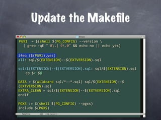 Update the Makeﬁle
PG91  = $(shell $(PG_CONFIG) ‐‐version 
  | grep ‐qE " 8.| 9.0" && echo no || echo yes)

ifeq ($(PG91),yes)
all: sql/$(EXTENSION)‐‐$(EXTVERSION).sql

sql/$(EXTENSION)‐‐$(EXTVERSION).sql: sql/$(EXTENSION).sql
  cp $< $@

DATA = $(wildcard sql/*‐‐*.sql) sql/$(EXTENSION)‐‐$
(EXTVERSION).sql
EXTRA_CLEAN = sql/$(EXTENSION)‐‐$(EXTVERSION).sql
endif

PGXS := $(shell $(PG_CONFIG) ‐‐pgxs)
include $(PGXS)
 Makefile
 