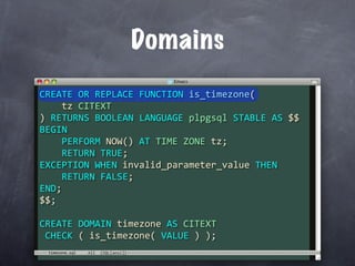 Domains
CREATE OR REPLACE FUNCTION is_timezone(
    tz CITEXT
) RETURNS BOOLEAN LANGUAGE plpgsql STABLE AS $$
BEGIN
    PERFORM NOW() AT TIME ZONE tz;
    RETURN TRUE;
EXCEPTION WHEN invalid_parameter_value THEN
    RETURN FALSE;
END;
$$;

CREATE DOMAIN timezone AS CITEXT
 CHECK ( is_timezone( VALUE ) );
 timezone.sql
 