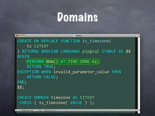Domains
CREATE OR REPLACE FUNCTION is_timezone(
    tz CITEXT
) RETURNS BOOLEAN LANGUAGE plpgsql STABLE AS $$
BEGIN
    PERFORM NOW() AT TIME ZONE tz;
    RETURN TRUE;
EXCEPTION WHEN invalid_parameter_value THEN
    RETURN FALSE;
END;
$$;

CREATE DOMAIN timezone AS CITEXT
 CHECK ( is_timezone( VALUE ) );
 timezone.sql
 