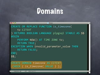 Domains
CREATE OR REPLACE FUNCTION is_timezone(
    tz CITEXT
) RETURNS BOOLEAN LANGUAGE plpgsql STABLE AS $$
BEGIN
    PERFORM NOW() AT TIME ZONE tz;
    RETURN TRUE;
EXCEPTION WHEN invalid_parameter_value THEN
    RETURN FALSE;
END;
$$;

CREATE DOMAIN timezone AS CITEXT
 CHECK ( is_timezone( VALUE ) );
 timezone.sql
 