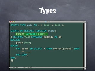 Types
CREATE TYPE pair AS ( k text, v text );

CREATE OR REPLACE FUNCTION store(
    params variadic pair[]
) RETURNS VOID LANGUAGE plpgsql AS $$
DECLARE
    param pair;
BEGIN
    FOR param IN SELECT * FROM unnest(params) LOOP
        ‐‐ ...
    END LOOP;
END;
$$

 pair.sql
 