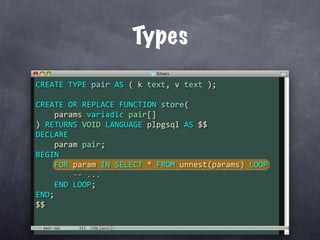 Types
CREATE TYPE pair AS ( k text, v text );

CREATE OR REPLACE FUNCTION store(
    params variadic pair[]
) RETURNS VOID LANGUAGE plpgsql AS $$
DECLARE
    param pair;
BEGIN
    FOR param IN SELECT * FROM unnest(params) LOOP
        ‐‐ ...
    END LOOP;
END;
$$

 pair.sql
 