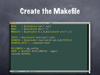 Create the Makeﬁle
DATA    = $(wildcard sql/*.sql)
DOCS    = $(wildcard doc/*.*)
MODULES = $(patsubst %.c,%,$(wildcard src/*.c))

TESTS = $(wildcard test/sql/*.sql)
REGRESS = $(patsubst test/sql/%.sql,%,$(TESTS))
REGRESS_OPTS = ‐‐inputdir=test

PG_CONFIG = pg_config
PGXS := $(shell $(PG_CONFIG) ‐‐pgxs)
include $(PGXS)




 Makefile
 