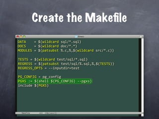 Create the Makeﬁle
DATA    = $(wildcard sql/*.sql)
DOCS    = $(wildcard doc/*.*)
MODULES = $(patsubst %.c,%,$(wildcard src/*.c))

TESTS = $(wildcard test/sql/*.sql)
REGRESS = $(patsubst test/sql/%.sql,%,$(TESTS))
REGRESS_OPTS = ‐‐inputdir=test

PG_CONFIG = pg_config
PGXS := $(shell $(PG_CONFIG) ‐‐pgxs)
include $(PGXS)




 Makefile
 