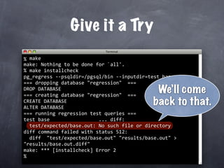 Give it a Try
  make
% 
make: Nothing to be done for `all'.
  make installcheck
%
pg_regress ‐‐psqldir=/pgsql/bin ‐‐inputdir=test base
=== dropping database "regression"  ===
DROP DATABASE
=== creating database "regression"  ===
                                             We’ll come
CREATE DATABASE
ALTER DATABASE
                                            back to that.
=== running regression test queries ===
test base                 ... diff:
  test/expected/base.out: No such file or directory
diff command failed with status 512:
  diff  "test/expected/base.out" "results/base.out" > 
"results/base.out.diff"
make: *** [installcheck] Error 2
%
 