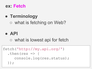 ● Terminology
○ what is fetching on Web?
● API
○ what is lowest api for fetch
ex: Fetch
fetch('http://my.api.org/')
.then(res => {
console.log(res.status);
});
 