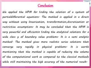 Conclusion
We applied the HPM for ﬁnding the solution of a system of
partialdifferential equations. The method is applied in a direct
way without using linearization, transformation,discretization or
restrictive assumptions. It may be concluded that the HPM is
very powerful and efﬁcientin ﬁnding the analytical solutions for a
wide class y of boundary value problems. It is a semi analytic
method. The method gives more realistic series solutions that
converge very rapidly in physical problems. It is worth
mentioning that the method is capable of reducing the volume
of the computational work as compared to the classical methods
while still maintaining the high accuracy of the numerical result.
 