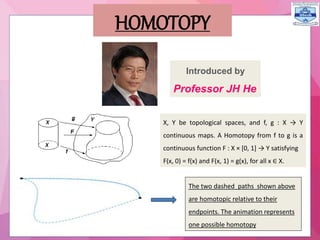 X, Y be topological spaces, and f, g : X → Y
continuous maps. A Homotopy from f to g is a
continuous function F : X × [0, 1] → Y satisfying
F(x, 0) = f(x) and F(x, 1) = g(x), for all x ∈ X.
The two dashed paths shown above
are homotopic relative to their
endpoints. The animation represents
one possible homotopy
HOMOTOPY
Introduced by
Professor JH He
 