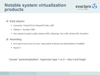 Notable system virtualization products Early players:  Connectix: Virtual PC for (PowerPC) Mac 1997 VMware – founded 1998 Xen research project; public release 2003; offsprings: Sun xVM, Oracle VM, VirtualIron Ascending  kvm (qemu-kvm) runs on Linux, also ported to Illumos (ex-OpenSolaris), FreeBSD Hyper-V Caveat: “paravirtualization”, hypervisor type 1 vs 2 – skip it and forget 