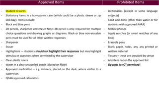 Approved Items Prohibited Items
- Student ID cards
- Stationary items in a transparent case (which could be a plastic sleeve or zip
lock bag). Items include:
- Black and blue pens
- 2B pencils, sharpener and eraser Note: 2B pencil is only required for multiple
choice questions and drawing graphs or diagrams. Black or blue non-erasable
pens must be used for all other written responses
- Sharpener
- Eraser
- Highlighters — students should not highlight their responses but may highlight
stimulus or questions when permitted by the supervisor
- Clear plastic rulers
- Water in a clear unlabelled bottle (placed on floor)
- Approved medication – e.g. inhalers, placed on the desk, where visible to a
supervisor.
- QCAA approved calculators
- Dictionaries (except in some language
subjects)
- Food and drink (other than water or for
students with approved AARA)
- Mobile phones
- Apple watches (or smart watches of any
kind)
- Erasable pens
- Blank paper, notes, any, any printed or
written material
- Tissues – these are provided by venue
- Any item not on the approved list
- Lip gloss is NOT permitted!
 