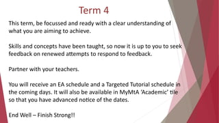 Term 4
This term, be focussed and ready with a clear understanding of
what you are aiming to achieve.
Skills and concepts have been taught, so now it is up to you to seek
feedback on renewed attempts to respond to feedback.
Partner with your teachers.
You will receive an EA schedule and a Targeted Tutorial schedule in
the coming days. It will also be available in MyMtA ‘Academic’ tile
so that you have advanced notice of the dates.
End Well – Finish Strong!!
 