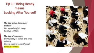 Tip 1 – Being Ready
means
Looking After Yourself
The day before the exam:
Exercise
Get a good night’s sleep
Positive self-talk
The day of the exam:
Drink plenty of water, and avoid
caffeine
Have a good breakfast/ meal
Positive self-talk
 